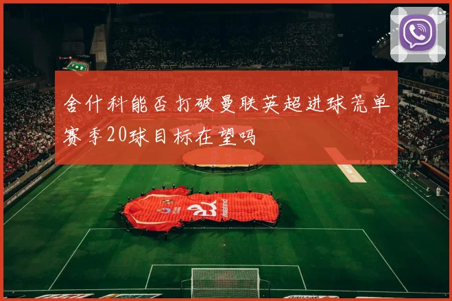 舍什科能否打破曼联英超进球荒单赛季20球目标在望吗
